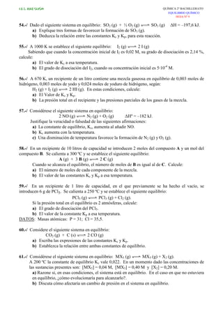 I.E.S. RUIZ GIJÓN QUÍMICA 2º BACHILLERATO
EQUILIBRIO QUÍMICO
HOJA Nº 9
54.-/ Dado el siguiente sistema en equilibrio: SO2 (g) + ½ O2 (g) SO3 (g) ∆H = –197,6 kJ.
a) Explique tres formas de favorecer la formación de SO3 (g).
b) Deduzca la relación entre las constantes Kc y Kp, para esta reacción.
55.-/ A 1000 K se establece el siguiente equilibrio: I2 (g) 2 I (g)
Sabiendo que cuando la concentración inicial de I2 es 0,02 M, su grado de disociación es 2,14 %,
calcule:
a) El valor de Kc a esa temperatura.
b) El grado de disociación del I2, cuando su concentración inicial es 5·10-4
M.
56.-/ A 670 K, un recipiente de un litro contiene una mezcla gaseosa en equilibrio de 0,003 moles de
hidrógeno, 0,003 moles de yodo y 0,024 moles de yoduro de hidrógeno, según:
H2 (g) + I2 (g) 2 HI (g). En estas condiciones, calcule:
a) El Valor de Kc y Kp.
b) La presión total en el recipiente y las presiones parciales de los gases de la mezcla.
57.-/ Considérese el siguiente sistema en equilibrio:
2 NO (g) N2 (g) + O2 (g) ∆Hº = –182 kJ.
Justifique la veracidad o falsedad de las siguientes afirmaciones:
a) La constante de equilibrio, Kc, aumenta al añadir NO.
b) Kc aumenta con la temperatura.
c) Una disminución de temperatura favorece la formación de N2 (g) y O2 (g).
58.-/ En un recipiente de 10 litros de capacidad se introducen 2 moles del compuesto A y un mol del
compuesto B. Se calienta a 300 ºC y se establece el siguiente equilibrio:
A (g) + 3 B (g) 2 C (g)
Cuando se alcanza el equilibrio, el número de moles de B es igual al de C. Calcule:
a) El número de moles de cada componente de la mezcla.
b) El valor de las constantes Kc y Kp a esa temperatura.
59.-/ En un recipiente de 1 litro de capacidad, en el que previamente se ha hecho el vacío, se
introducen 6 g de PCl5. Se calienta a 250 ºC y se establece el siguiente equilibrio:
PCl5 (g) PCl3 (g) + Cl2 (g).
Si la presión total en el equilibrio es 2 atmósferas, calcule:
a) El grado de disociación del PCl5.
b) El valor de la constante Kp a esa temperatura.
DATOS: Masas atómicas: P = 31; Cl = 35,5.
60.-/ Considere el siguiente sistema en equilibrio:
CO2 (g) + C (s) 2 CO (g)
a) Escriba las expresiones de las constantes Kc y Kp.
b) Establezca la relación entre ambas constantes de equilibrio.
61.-/ Considérese el siguiente sistema en equilibrio: MX5 (g) MX3 (g) + X2 (g).
A 200 ºC la constante de equilibrio Kc vale 0,022. En un momento dado las concentraciones de
las sustancias presentes son: [MX5] = 0,04 M, [MX3] = 0,40 M y [X2] = 0,20 M.
a) Razone si, en esas condiciones, el sistema está en equilibrio. En el caso en que no estuviera
en equilibrio, ¿cómo evolucionaría para alcanzarlo?.
b) Discuta cómo afectaría un cambio de presión en el sistema en equilibrio.
 