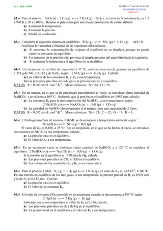 I.E.S. RUIZ GIJÓN QUÍMICA 2º BACHILLERATO
EQUILIBRIO QUÍMICO
HOJA Nº 9
62.-/ Para el sistema: SnO2 (s) + 2 H2 (g) 2 H2O (g) + Sn (s), el valor de la constante Kp es 1,5
a 900 K y 10 a 1100 K. Razone si para conseguir una mayor producción de estaño deberá:
a) Aumentar la temperatura.
b) Aumentar la presión.
c) Añadir un catalizador.
63.-/ Considere el siguiente sistema en equilibrio: SO3 (g) SO2 (g) + ½ O2 (g) ∆H > 0
Justifique la veracidad o falsedad de las siguientes afirmaciones:
a) Al aumentar la concentración de oxígeno el equilibrio no se desplaza, porque no puede
variar la constante de equilibrio.
b) Un aumento de la presión total provoca el desplazamiento del equilibrio hacia la izquierda.
c) Al aumentar la temperatura el equilibrio no se modifica.
64.-/ Un recipiente de un litro de capacidad a 35 ºC, contiene una mezcla gaseosa en equilibrio de
1,251 g de NO2 y 5,382 g de N2O4, según: 2 NO2 (g) N2O4 (g). Calcule:
a) Los valores de las constantes Kc y Kp a esa temperatura.
b) Las presiones parciales de cada gas y la presión toral en el equilibrio.
DATOS: R = 0,082 atm·L·mol-1
·K-1
. Masas atómicas: N = 14; O = 16.
65.-/ En un matraz, en el que se ha practicado parcialmente el vacío, se introduce cierta cantidad de
NaHCO3 y se calienta a 100º C. Sabiendo que la presión en el equilibrio es 0,962 atm, calcule:
a) La constante Kp para la descomposición del NaHCO3, a esa temperatura, según:
2 NaHCO3 (s) Na2CO3 (s) + H2O (g) + CO2 (g)
b) La cantidad de NaHCO3 descompuesto si el matraz tiene una capacidad de 2 litros.
DATOS: R = 0,082 atm·L·mol-1
·K-1
. Masas atómicas: Na = 23; C = 12; O = 16; H = 1.
66.-/ El hidrogenosulfuro de amonio, NH4SH se descompone a temperatura ambiente según:
NH4SH (s) NH3 (g) + H2S (g)
El valor de Kp es 0,108, a 25 ºC. En un recipiente, en el que se ha hecho el vacío, se introduce
una muestra de NH4SH a esa temperatura, calcule:
a) La presión total en el equilibrio.
b) El valor de Kc a esa temperatura.
67.-/ En un recipiente vacío se introduce cierta cantidad de NaHCO3 y a 120 ºC se establece el
equilibrio: 2 NaHCO3 (s) Na2CO3 (s) + H2O (g) + CO2 (g).
Si la presión en el equilibrio es 1720 mm de Hg, calcule:
a) Las presiones parciales de CO2 y H2O en el equilibrio.
b) Los valores de las constantes Kc y Kp a esa temperatura.
68.-/ Para el proceso Haber: N2 (g) + 3 H2 (g) 2 NH3 (g), el valor de Kp es 1,45·10-5
, a 500 ºC.
En una mezcla en equilibrio de los tres gases, a esa temperatura, la presión parcial de H2 es 0,928 atm
y la de N2 es 0,432 atm. Calcule:
a) La presión total en el equilibrio.
b) El valor de la constante Kc.
69.-/ El óxido de mercurio (II) contenido en un recipiente cerrado se descompone a 380 ºC según:
2 HgO (s) 2 Hg (g) + O2 (g)
Sabiendo que a esa temperatura el valor de Kp es 0,186, calcule:
a) Las presiones parciales de O2 y de Hg en el equilibrio.
b) La presión total en el equilibrio y el valor de Kc a esa temperatura.
 