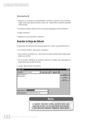 La hoja de Cálculo:Ms Excel




               Alternativa B:
               • Ubicarse en el número correspondiente a la fila o en la letra de la columna,
                 según sea lo que desea insertar y, hacer clic. Toda la fila o columna quedará
                 seleccionada.

               • Presionar el botón derecho del mouse para desplegar el menú flotante.

               • Elegir «Insertar».

               • Aparecerá una nueva fila o columna.

               Guardar la Hoja de Cálculo
               Al igual que los documentos del procesador de texto, el procedimiento es:

               • En el menú archivo, seleccionar «Guardar».

               • En la sección «Guardar en», seleccionar la carpeta donde desea dejar guar-
                 dado este archivo.

               • En la sección «Nombre de archivo» colocar el nombre que distinguirá el
                 documento que acaba de hacer.

               • Luego, elija el botón «Guardar».




                                                            Nota:
                                      La opción «Guardar como», permite hacer una
                                      copia del archivo, ya sea para darle otro nombre
                                      u otra dirección (carpeta, disquette, disco duro).




122    E n l a c e s   M o n t e g r a n d e
 