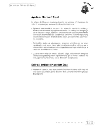 La hoja de Cálculo:Ms Excel




                       Ayuda en Microsoft Excel
                       En la Barra de Menú, en el extremo derecho, hay un signo «?»; haciendo clic
                       sobre él, se desplegará un menú donde puede seleccionar:

                       • Ayuda de Microsoft Excel: Haciendo clic, aparecerá un cuadro de diálogo
                         donde puede introducir la pregunta que desee. Escriba lo que quiere y haga
                         clic en «Buscar». Luego, aparecerá una ventana con todas las posibilidades
                         en relación al contenido que usted busca, seleccione su tema específico y
                         encontrará información detallada de los pasos, procedimientos y definicio-
                         nes necesarias.

                       • Contenido e Indice: Al seleccionarlo, aparecerá un índice con los temas
                         considerados en la ayuda. Usted sólo debe ir haciendo clic en el tema que le
                         interesa e irán apareciendo los índices específicos que le permitirán llegar al
                         contenido detallado de su interés.

                       • ¿Qué es esto?: Haga clic en esta opción y luego, seleccione en la hoja de
                         cálculo desplegada en pantalla aquél elemento que le interesa. Al hacer clic
                         en él, aparecerá una ventana con la definición o explicación.



                       Salir del ambiente Microsoft Excel
                       • Para salir de Ms Excel, en el menú archivo seleccione «Salir» o bien, haga clic
                         en el botón izquierdo superior de cierre de la ventana del archivo y luego,
                         del programa.




                                                          E n l a c e s   M o n t e g r a n d e
                                                                                                     123
 
