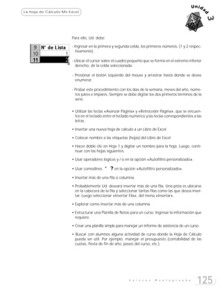 La hoja de Cálculo:Ms Excel




                       Para ello, Ud. debe:

                       - Ingresar en la primera y segunda celda, los primeros números. (1 y 2 respec-
                          tivamente).

                       - Ubicar el cursor sobre el cuadro pequeño que se forma en el extremo inferior
                         derecho, de la celda seleccionada.

                       - Presionar el botón izquierdo del mouse y arrastrar hasta donde se desee
                         enumerar.

                       - Probar este procedimiento con los días de la semana, meses del año, núme-
                         ros pares e impares. Siempre se debe digitar los dos primeros términos de la
                         serie.


                       • Utilizar las teclas «Avanzar Página» y «Retroceder Página», que se encuen-
                         tra en el teclado entre el teclado numérico y las teclas correspondientes a las
                         letras

                       • Insertar una nueva hoja de cálculo a un Libro de Excel.

                       • Colocar nombre a las etiquetas (hojas) del Libro de Excel

                       • Hacer doble clic en Hoja 1 y digitar un nombre para la hoja. Luego, conti-
                         nuar con las hojas siguientes.

                       • Usar operadores lógicos y / o en la opción «Autofiltro personalizado».

                       • Usar comodines    * ? en la opción «Autofiltro personalizado».
                       • Insertar más de una fila o columna.

                       • Probablemente Ud. deseará insertar más de una fila. Una pista es ubicarse
                         en la cabecera de la fila y seleccionar tantas filas como las que desea inser-
                         tar. Luego seleccionar «Insertar Fila», del menú «Insertar».

                       • Explorar como insertar más de una columna.

                       • Estructurar una Planilla de Notas para un curso. Ingresar la información que
                         requiere.

                       • Crear una planilla simple para manejar un informe de asistencia de un curso.

                       • Buscar con alumnos alguna actividad de curso donde la Hoja de Cálculo
                         pueda ser útil. Por ejemplo, manejar el presupuesto (contabilidad de las
                         cuotas, fiesta de fin de año, paseo del curso, etc.).




                                                          E n l a c e s   M o n t e g r a n d e
                                                                                                     125
 