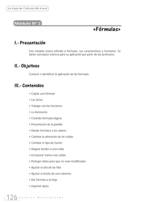 La hoja de Cálculo:Ms Excel




    Módulo Nº 2
                                                                      «Fórmulas»

    I.- Presentación
               Este módulo estará referido a fórmulas, sus características y funciones. Se
               darán conceptos teóricos para su aplicación por parte de los profesores.



    II.- Objetivos
               Conocer e identificar la aplicación de las fórmulas.



    III.- Contenidos
               • Copiar una fórmula

               • Las Series

               • Trabajar con las funciones

               • La Autosuma

               • Creando fórmulas lógicas

               • Presentación de la planilla

               • Dando formatos a los valores

               • Cambiar la alineación de las celdas

               • Cambiar el tipo de fuente

               • Asignar bordes a una celda

               • Incorporar trama a las celdas

               • Proteger datos para que no sean modificados

               • Ajustar el alto de las filas

               • Ajustar el ancho de una columna

               • Dar formato a la hoja

               • Imprimir datos



126    E n l a c e s   M o n t e g r a n d e
 