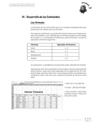La hoja de Cálculo:Ms Excel




             IV.- Desarrollo de los Contenidos
                       Las fórmulas
                       Las fórmulas son las instrucciones que se le entregan al programa para que
                       pueda hacer los cálculos que son necesarios.

                       Para ingresar una fórmula, se procede de la misma manera que al ingresar los
                       datos de la planilla, con la salvedad que las fórmulas siempre van precedidas
                       de un signo «=». Es importante recordar que, para las fórmulas, se usan los
                       operadores aritméticos siguientes:

                       Fórmula                              Operador Aritmético
                       Suma                                              (+)
                       Resta                                             (-)

                       Multiplicación                                    (*)
                       División                                          (/)


                       A continuación, se ejemplificará una operación simple utilizando las fórmulas:

                       Suponga que tiene lista una planilla de notas y quiere calcular el promedio del
                       primer alumno, cuyas notas están ingresadas en las celdas D8, E8, F8 Y G8;
                       primero debe sumar las notas entre sí, para después dividir el resultado por la
                       cantidad de notas. Para este caso, usando las fórmulas de Ms Excel usted
                       debe:


                                                                         • Hacer clic en la celda H8.

                                                                         • Escribir = (D8+E8+F8+G8)/4.

                                                                         • Para terminar, usted debe
                                                                         presionar «Enter», o hacer clic
                                                                         fuera de la celda.




                                                         E n l a c e s     M o n t e g r a n d e
                                                                                                        127
 