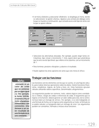 La hoja de Cálculo:Ms Excel




                         • Ir al menú «Edición» y seleccionar «Rellenar»; se despliega un menú, donde
                           se seleccionará la opción «Series». Aparece una ventana de diálogo como
                           la que se muestra a continuación, que consulta acerca del tipo de series con
                           la que se quiere rellenar.




                         • Seleccione las alternativas deseadas. Por ejemplo, puede elegir Series en:
                           Columnas; tipo: Lineal; e incremento: 1. Esto, quiere decir que usted desea
                           que la serie sea de tipo lineal, que rellene en la columna, con un incremento
                           de 1.

                         • Para terminar, presione «Aceptar» y observe el resultado.

                         • Puede explorar las otras opciones de series que este menú le ofrece.



                         Trabajar con las funciones
       Nota:
                         Las funciones son los elementos con los que se cuenta, en una hoja de cálcu-
     constante es un     lo, para realizar diversas operaciones sobre los datos. Existen funciones finan-
    valor de celda       cieras, estadísticas, lógicas, de fecha y hora, etc. Estas funciones ejecutan
    que no comienza      cálculos utilizando valores específicos, denominados «Argumentos».
    por un signo igual
    (=). Por ejemplo,    Los argumentos pueden ser números, texto, valores lógicos como «verdade-
    la fecha 10/9/96,    ro» o «falso», rangos de celdas o referencias de celda. El argumento que se
    el número 210 y el   ingrese en la función, deberá generar un valor válido para ésta, de lo contra-
                         rio Excel dará un mensaje de «Error». Por ejemplo, si se está trabajando en
    texto «Ganancias
                         una fórmula de fecha y se le ingresa como argumento un texto, la fórmula no
    trimestrales» son    se podrá calcular y el programa dará un mensaje de error. Los argumentos
    constantes. Una      pueden ser constantes, fórmulas o incluso otras funciones.
    fórmula o un va-
    lor resultado de
    una fórmula no es
    una constante.



                                                            E n l a c e s   M o n t e g r a n d e
                                                                                                      129
 