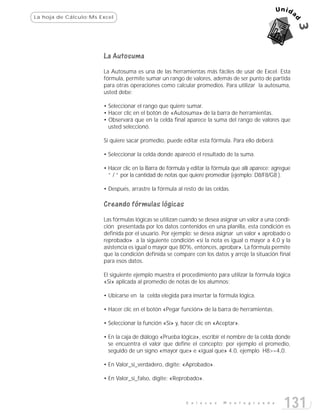 La hoja de Cálculo:Ms Excel




                       La Autosuma
                       La Autosuma es una de las herramientas más fáciles de usar de Excel. Esta
                       fórmula, permite sumar un rango de valores, además de ser punto de partida
                       para otras operaciones como calcular promedios. Para utilizar la autosuma,
                       usted debe:

                       • Seleccionar el rango que quiere sumar.
                       • Hacer clic en el botón de «Autosuma» de la barra de herramientas.
                       • Observará que en la celda final aparece la suma del rango de valores que
                         usted seleccionó.

                       Si quiere sacar promedio, puede editar esta fórmula. Para ello deberá:

                       • Seleccionar la celda donde apareció el resultado de la suma.

                       • Hacer clic en la Barra de fórmula y editar la fórmula que allí aparece; agregue
                         “ / “ por la cantidad de notas que quiere promediar (ejemplo: D8/F8/G8 ).

                       • Después, arrastre la fórmula al resto de las celdas.

                       Creando fórmulas lógicas
                       Las fórmulas lógicas se utilizan cuando se desea asignar un valor a una condi-
                       ción presentada por los datos contenidos en una planilla, esta condición es
                       definida por el usuario. Por ejemplo: se desea asignar un valor « aprobado o
                       reprobado» a la siguiente condición «si la nota es igual o mayor a 4,0 y la
                       asistencia es igual o mayor que 80%, entonces, aprobar». La fórmula permite
                       que la condición definida se compare con los datos y arroje la situación final
                       para esos datos.

                       El siguiente ejemplo muestra el procedimiento para utilizar la fórmula lógica
                       «Si» aplicada al promedio de notas de los alumnos:

                       • Ubicarse en la celda elegida para insertar la fórmula lógica.

                       • Hacer clic en el botón «Pegar función» de la barra de herramientas.

                       • Seleccionar la función «Si» y, hacer clic en «Aceptar».

                       • En la caja de diálogo «Prueba lógica», escribir el nombre de la celda donde
                         se encuentra el valor que define el concepto; por ejemplo el promedio,
                         seguido de un signo «mayor que» e «igual que» 4.0, ejemplo H8>=4,0.

                       • En Valor_si_verdadero, digite: «Aprobado».

                       • En Valor_si_falso, digite: «Reprobado».



                                                          E n l a c e s   M o n t e g r a n d e
                                                                                                     131
 