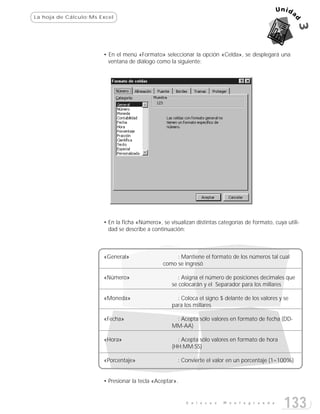 La hoja de Cálculo:Ms Excel




                       • En el menú «Formato» seleccionar la opción «Celda», se desplegará una
                         ventana de diálogo como la siguiente:




                       • En la ficha «Número», se visualizan distintas categorías de formato, cuya utili-
                         dad se describe a continuación:



                       «General»                    : Mantiene el formato de los números tal cual
                                               como se ingresó

                       «Número»                       : Asigna el número de posiciones decimales que
                                                   se colocarán y el Separador para los millares

                       «Moneda»                      : Coloca el signo $ delante de los valores y se
                                                   para los millares

                       «Fecha»                      : Acepta sólo valores en formato de fecha (DD-
                                                   MM-AA)

                       «Hora»                        : Acepta sólo valores en formato de hora
                                                   (HH:MM:SS)

                       «Porcentaje»                   : Convierte el valor en un porcentaje (1=100%)


                       • Presionar la tecla «Aceptar».


                                                         E n l a c e s   M o n t e g r a n d e
                                                                                                  133
 