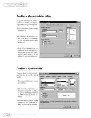 La hoja de Cálculo:Ms Excel




               Cambiar la alineación de las celdas
               Se puede modificar la alinea-
               ción de los textos y números,
               siguiendo los siguientes pasos:

               • Seleccionar la celda o rango
                 a modificar


               • En el menú «Formato», se-
                 leccionar la opción «Celda»,
                 que le permitirá modificar la
                 alineación.


               • En la ficha «Alineación», es-
                 tablezca la alineación hori-
                 zontal y/o vertical del texto,
                 activando los botones de las
                 opciones correspondientes.




               Cambiar el tipo de fuente
               Para cambiar los distintos ele-
               mentos de la fuente, usted
               puede:

               • Seleccionar la celda o rango
                 a modificar.


               • En el menú «Formato», se-
                 leccionar la opción «Celda»,
                 la que le permitirá modificar
                 el formato de los textos es-
                 critos.

               • En la ficha «Fuente», podrá
                 cambiar el tipo, tamaño, co-
                 lor y aspecto de las fuentes.




134    E n l a c e s   M o n t e g r a n d e
 