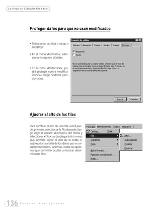 La hoja de Cálculo:Ms Excel




               Proteger datos para que no sean modificados


               • Seleccionar la celda o rango a
                 modificar

               • En el menú «Formato», selec-
                 cionar la opción «Celda».


               • En la ficha «Protección», po-
                 drá proteger contra modifica-
                 ciones el rango de datos selec-
                 cionados.




               Ajustar el alto de las filas

               Para cambiar el alto de una fila usted pue-
               de, primero, seleccionar la fila deseada, lue-
               go eligir la opción «Formato» del menú y
               seleccionar «Fila»; se desplegará otro menú
               que permite variar el alto de la celda o,
               autoajustarla al alto de los datos que se en-
               cuentren escritos. Además, están las opcio-
               nes que permiten ocultar y mostrar deter-
               minadas filas.




136    E n l a c e s   M o n t e g r a n d e
 
