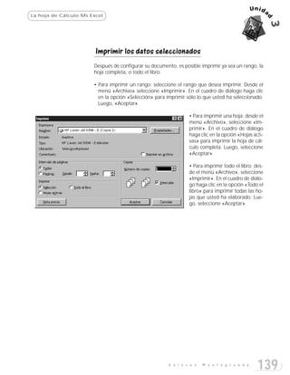 La hoja de Cálculo:Ms Excel




                        Imprimir los datos seleccionados
                       Después de configurar su documento, es posible imprimir ya sea un rango, la
                       hoja completa, o todo el libro.

                       • Para imprimir un rango: seleccione el rango que desea imprimir. Desde el
                         menú «Archivo» seleccione «Imprimir». En el cuadro de diálogo haga clic
                         en la opción «Selección» para imprimir sólo lo que usted ha seleccionado.
                         Luego, «Aceptar».

                                                                 • Para imprimir una hoja: desde el
                                                                 menú «Archivo», seleccione «Im-
                                                                 primir». En el cuadro de diálogo
                                                                 haga clic en la opción «Hojas acti-
                                                                 vas» para imprimir la hoja de cál-
                                                                 culo completa. Luego, seleccione
                                                                 «Aceptar».

                                                                 • Para imprimir todo el libro: des-
                                                                 de el menú «Archivo», seleccione
                                                                 «Imprimir». En el cuadro de diálo-
                                                                 go haga clic en la opción «Todo el
                                                                 libro» para imprimir todas las ho-
                                                                 jas que usted ha elaborado. Lue-
                                                                 go, seleccione «Aceptar».




                                                        E n l a c e s   M o n t e g r a n d e
                                                                                                 139
 