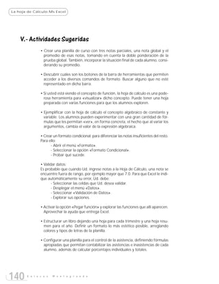 La hoja de Cálculo:Ms Excel




    V.- Actividades Sugeridas
               • Crear una planilla de curso con tres notas parciales, una nota global y el
                 promedio de esas notas, tomando en cuenta la doble ponderación de la
                 prueba global. También, incorporar la situación final de cada alumno, consi-
                 derando su promedio.

               • Descubrir cuáles son los botones de la barra de herramientas que permiten
                 acceder a los diversos comandos de formato. Buscar alguno que no esté
                 representado en dicha barra.

               • Si usted está viendo el concepto de función, la hoja de cálculo es una pode-
                 rosa herramienta para «visualizar» dicho concepto. Puede tener una hoja
                 preparada con varias funciones para que los alumnos exploren.

               • Ejemplificar con la hoja de cálculo el concepto algebraico de constante y
                 variable. Los alumnos pueden experimentar con una gran cantidad de fór-
                 mulas que les permitan «ver», en forma concreta, el hecho que al variar los
                 argumentos, cambia el valor de la expresión algebraica.

               • Crear un formato condicional: para diferenciar las notas insuficientes del resto.
               Para ello:
                     - Abrir el menú «Formato».
                     - Seleccionar la opción «Formato Condicional».
                     - Probar qué sucede.

               • Validar datos:
               Es probable que cuando Ud. ingrese notas a la Hoja de Cálculo, una nota se
               encuentre fuera de rango, por ejemplo mayor que 7.0. Para que Excel le indi-
               que automáticamente su error, Ud. debe:
                      - Seleccionar las celdas que Ud. desea validar.
                      - Desplegar el menú «Datos».
                      - Seleccionar «Validación de Datos».
                      - Explorar sus opciones.

               • Activar la opción «Pegar función» y explorar las funciones que allí aparecen.
                 Aprovechar la ayuda que entrega Excel.

               • Estructurar un libro dejando una hoja para cada trimestre y una hoja resu-
                 men para el año. Definir un formato lo más estético posible, arreglando
                 colores y tipos de letras de la planilla.

               • Configurar una planilla para el control de la asistencia, definiendo fórmulas
                 apropiadas que permitan contabilizar las asistencias e inasistencias de cada
                 alumno, además de calcular porcentajes individuales y totales.




140    E n l a c e s   M o n t e g r a n d e
 