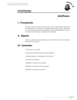 La hoja de Cálculo:Ms Excel




             Módulo Nº 3

                                                                                «Gráficos»

             I.- Presentación
                       Una de las formas más recurrentes y fáciles, con la cual es posible interpretar
                       la información, es a través de una representación gráfica. Excel, además de
                       ser una poderosa herramienta calculando, ofrece la posibilidad de transfor-
                       mar toda esa información en gráficos de alta calidad.


             II.- Objetivo
                       Conocer y aplicar los procedimientos para transformar datos de la hoja de
                       cálculo Excel en gráficos.


             III.- Contenidos
                       • Las partes de un gráfico.

                       • Seleccionar la información que se desea graficar.

                       • Creando gráficos en la planilla de cálculo Excel.

                       • Asistente para gráficos.

                       • Modificar el tamaño de un gráfico.

                       • Modificar los atributos de una leyenda.

                       • Modificar el fondo de un gráfico.




                                                          E n l a c e s   M o n t e g r a n d e
                                                                                                   141
 