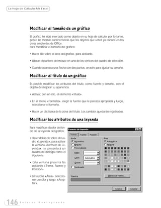 La hoja de Cálculo:Ms Excel




               Modificar el tamaño de un gráfico
               El gráfico ha sido insertado como objeto en su hoja de cálculo, por lo tanto,
               posee las mismas características que los objetos que usted ya conoce en los
               otros ambientes de Office.
               Para modificar el tamaño del gráfico:

               • Hacer clic sobre el área del gráfico, para activarlo.

               • Ubicar el puntero del mouse en uno de los vértices del cuadro de selección.

               • Cuando aparezca una flecha con dos puntas, arrastre para ajustar su tamaño.

               Modificar el título de un gráfico
               Es posible modificar los atributos del título, como fuente y tamaño, con el
               objeto de mejorar su apariencia.

               • Activar, con un clic, el elemento «título».

               • En el menú «Formato», elegir la fuente que le parezca apropiada y luego,
                 seleccionar el tamaño.

               • Hacer un clic fuera de la zona del título. Los cambios quedarán registrados.

               Modificar los atributos de una leyenda
               Para modificar el color de fon-
               do de la leyenda del gráfico:

               • Hacer doble clic sobre el cua-
                 dro «Leyenda», para activar
                 la ventana «Formato de Le-
                 yenda», se presentará un
                 cuadro de diálogo como el
                 siguiente:

               • Esta ventana presenta las
                 opciones «Trama, Fuente y
                 Posición».

               • En la zona «Área»: seleccio-
                 nar un color y luego, «Acep-
                 tar».




146    E n l a c e s   M o n t e g r a n d e
 