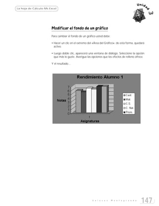 La hoja de Cálculo:Ms Excel




                       Modificar el fondo de un gráfico
                       Para cambiar el fondo de un gráfico usted debe:

                       • Hacer un clic en el extremo del «Área del Gráfico»; de esta forma, quedará
                         activo.

                       • Luego doble clic, aparecerá una ventana de diálogo. Seleccione la opción
                         que más le guste. Averigue las opciones que los efectos de relleno ofrece.

                       Y el resultado...




                                                        E n l a c e s    M o n t e g r a n d e
                                                                                                 147
 