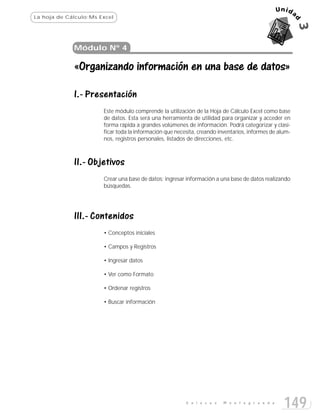 La hoja de Cálculo:Ms Excel




             Módulo Nº 4

             «Organizando información en una base de datos»

             I.- Presentación
                       Este módulo comprende la utilización de la Hoja de Cálculo Excel como base
                       de datos. Esta será una herramienta de utilidad para organizar y acceder en
                       forma rápida a grandes volúmenes de información. Podrá categorizar y clasi-
                       ficar toda la información que necesita, creando inventarios, informes de alum-
                       nos, registros personales, listados de direcciones, etc.



             II.- Objetivos
                       Crear una base de datos; ingresar información a una base de datos realizando
                       búsquedas.




             III.- Contenidos
                       • Conceptos iniciales

                       • Campos y Registros

                       • Ingresar datos

                       • Ver como Formato

                       • Ordenar registros

                       • Buscar información




                                                         E n l a c e s   M o n t e g r a n d e
                                                                                                  149
 