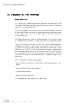 La hoja de Cálculo:Ms Excel




    IV.- Desarrollo de los Contenidos
               Base de Datos
               Una base de datos, hablando en términos generales, es una recopilación de
               información organizada bajo una cierta estructura, que puede ser manejada
               según las necesidades del usuario.

               Las bases de datos son muy comunes en el uso diario. Por ejemplo: una libreta
               de direcciones, la guía telefónica, un catálogo de productos, un libro de cla-
               ses, etc. Lo que define a una base de datos es que contiene información con
               una cierta estructura.

               Una «Base de Datos electrónica» es aquélla contenida en un archivo, en algu-
               na unidad de almacenamiento del computador (disco duro, disquette u otra).

               Con la información de una Base de Datos, Ud. puede realizar búsquedas,
               modificaciones, diseñar e imprimir informes, entre otras cosas. Por lo tanto,
               se pueden manejar y organizar grandes cantidades de información. Sin em-
               bargo, antes de crear una base de datos es necesario definir cuidadosamente
               una estructura de almacenamiento de la información. Esto significa, decidir
               con anterioridad los elementos necesarios que permitan a la Base de Datos
               tener coherencia entre la información ingresada y la información que se de-
               sea obtener.

               Usted puede utilizar una base de datos para:

               • Mantener listas de direcciones e imprimir los nombres y direcciones en eti-
                 quetas.

               • Mantener información de sus estudiantes.

               • Mantener un inventario.

               • Mantener registros personales.

               • Catalogar discos, sellos, libros y otras colecciones.




150    E n l a c e s   M o n t e g r a n d e
 