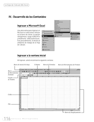 La hoja de Cálculo:Ms Excel




    IV.- Desarrollo de los Contenidos

                  Ingresar a Microsoft Excel
                  Una alternativa para ingresar en
                  Ms Excel es seleccionar «Inicio»
                  en la barra de tareas, la opción
                  «Programas», luego «Office97»
                  y finalmente «Microsoft Excel».
                  Este procedimiento, lo llevará al
                  ambiente de trabajo de la Hoja
                  de Cálculo.




                  Ingresar a la ventana inicial
                  Al ingresar, usted encontrará la siguiente ventana:

             Barra de menú de la hoja     Columna     Barra de Fórmulas   Barra de Herramientas de Formato



   Barra
   de Herramientas
   Estándar
   Cuadro
   de Nombre




   Celda




   Fila




                                                                                    Barra de Desplazamiento



116       E n l a c e s   M o n t e g r a n d e
 