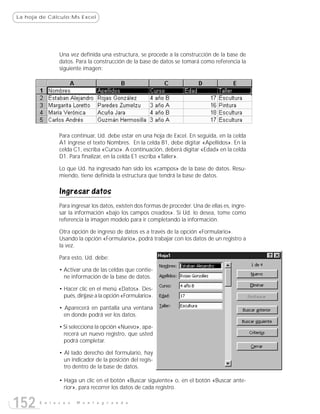 La hoja de Cálculo:Ms Excel




               Una vez definida una estructura, se procede a la construcción de la base de
               datos. Para la construcción de la base de datos se tomará como referencia la
               siguiente imagen:




               Para continuar, Ud. debe estar en una hoja de Excel. En seguida, en la celda
               A1 ingrese el texto Nombres. En la celda B1, debe digitar «Apellidos». En la
               celda C1, escriba «Curso». A continuación, deberá digitar «Edad» en la celda
               D1. Para finalizar, en la celda E1 escriba «Taller».

               Lo que Ud. ha ingresado han sido los «campos» de la base de datos. Resu-
               miendo, tiene definida la estructura que tendrá la base de datos.

               Ingresar datos
               Para ingresar los datos, existen dos formas de proceder. Una de ellas es, ingre-
               sar la información «bajo los campos creados». Si Ud. lo desea, tome como
               referencia la imagen modelo para ir completando la información.

               Otra opción de ingreso de datos es a través de la opción «Formulario».
               Usando la opción «Formulario», podrá trabajar con los datos de un registro a
               la vez.

               Para esto, Ud. debe:

               • Activar una de las celdas que contie-
                 ne información de la base de datos.

               • Hacer clic en el menú «Datos». Des-
                 pués, diríjase a la opción «Formulario».

               • Aparecerá en pantalla una ventana
                 en donde podrá ver los datos.

               • Si selecciona la opción «Nuevo», apa-
                 recerá un nuevo registro, que usted
                 podrá completar.

               • Al lado derecho del formulario, hay
                 un indicador de la posición del regis-
                 tro dentro de la base de datos.

               • Haga un clic en el botón «Buscar siguiente» o, en el botón «Buscar ante-
                 rior», para recorrer los datos de cada registro.


152    E n l a c e s   M o n t e g r a n d e
 