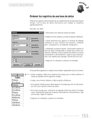 La hoja de Cálculo:Ms Excel




                       Ordenar los registros de una base de datos
                       Ordenar los registros convencionales de un establecimiento siempre lleva mucho
                       tiempo. Con la base de datos electrónica este trabajo se simplifica
                       significativamente.

                       Para ello, Ud. debe:

                                              • Seleccionar una celda de la base de datos.

                                              • Dirijirse al menú «Datos» y, marcar la opción «Ordenar».

                                              • Usted observará que aparece la ventana de diálogo
                                              «Ordenar» la cual, contiene tres opciones: «Ordenar
                                              por», «Luego por» y, un segundo «Luego por».

                                              • Utilizando la primera opción, usted podrá ordenar la
                                              base de datos considerando el campo que estime con-
                                              veniente. Además, existe la opción de ordenar en forma
                                              «Ascendente o Descendente», según lo que usted pre-
                                              fiera. Esto significa por ejemplo, hacerlo de la A a la Z.

                                              • Haga clic en «Aceptar» y observe el resultado.




                       En los párrafos siguientes se explica cómo ordenar, aplicando más de un criterio.

                       • Active cualquier celda de la columna del campo que se desea ordenar. A
                         modo de ejemplo está la siguiente imagen:

                       • Luego, use el menú «Datos» y, elija la opción «Ordenar».

                       • En la opción «Ordenar por» debe aparecer el campo que Ud. ha selecciona-
                         do. Éste será el primer criterio de orden.

                       • En la caja «Luego por», seleccione el segundo criterio de orden. En ambos
                         casos, usted puede optar por la opción «Ascendente o Descendente». Elija
                         una de ellas, según lo requiera.

                       • Haga clic en «Aceptar» y observe el resultado.




                                                           E n l a c e s   M o n t e g r a n d e
                                                                                                     153
 
