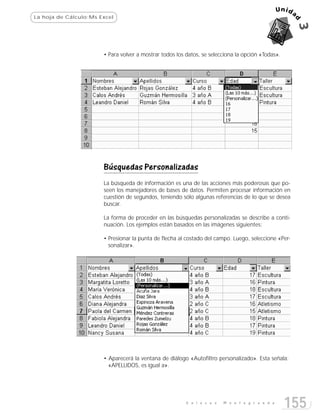 La hoja de Cálculo:Ms Excel




                       • Para volver a mostrar todos los datos, se selecciona la opción «Todas».




                       Búsquedas Personalizadas
                       La búsqueda de información es una de las acciones más poderosas que po-
                       seen los manejadores de bases de datos. Permiten procesar información en
                       cuestión de segundos, teniendo sólo algunas referencias de lo que se desea
                       buscar.

                       La forma de proceder en las búsquedas personalizadas se describe a conti-
                       nuación. Los ejemplos están basados en las imágenes siguientes:

                       • Presionar la punta de flecha al costado del campo. Luego, seleccione «Per-
                         sonalizar».




                       • Aparecerá la ventana de diálogo «Autofiltro personalizado». Esta señala:
                         «APELLIDOS, es igual a».




                                                         E n l a c e s   M o n t e g r a n d e
                                                                                                   155
 