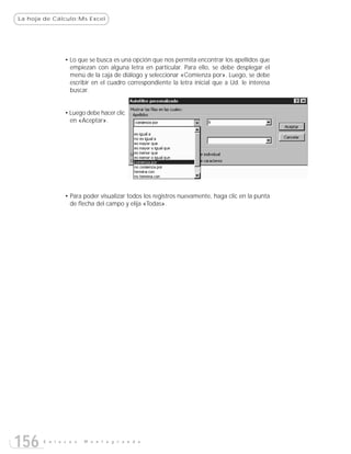 La hoja de Cálculo:Ms Excel




               • Lo que se busca es una opción que nos permita encontrar los apellidos que
                 empiezan con alguna letra en particular. Para ello, se debe desplegar el
                 menú de la caja de diálogo y seleccionar «Comienza por». Luego, se debe
                 escribir en el cuadro correspondiente la letra inicial que a Ud. le interesa
                 buscar.


               • Luego debe hacer clic
                 en «Aceptar».




               • Para poder visualizar todos los registros nuevamente, haga clic en la punta
                 de flecha del campo y elija «Todas».




156    E n l a c e s   M o n t e g r a n d e
 