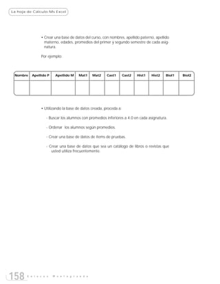 La hoja de Cálculo:Ms Excel




               • Crear una base de datos del curso, con nombres, apellido paterno, apellido
                 materno, edades, promedios del primer y segundo semestre de cada asig-
                 natura.

               Por ejemplo:



 Nombre   Apellido P    Apellido M    Mat1     Mat2   Cast1       Cast2   Hist1   Hist2   Biol1   Biol2




               • Utilizando la base de datos creada, proceda a:

                  - Buscar los alumnos con promedios inferiores a 4.0 en cada asignatura.

                  - Ordenar los alumnos según promedios.

                  - Crear una base de datos de ítems de pruebas.

                  - Crear una base de datos que sea un catálogo de libros o revistas que
                     usted utiliza frecuentemente.




158    E n l a c e s   M o n t e g r a n d e
 