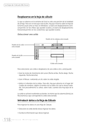 La hoja de Cálculo:Ms Excel




                Desplazarse en la hoja de cálculo
                Lo que se observa en la ventana de Excel es sólo una porción de la totalidad
                de la hoja. Para ver el resto que está oculto, hay que moverse sobre la hoja de
                la forma usual como se hace en Windows. La barra de desplazamiento verti-
                cal permite ver las «filas» que quedan ocultas y, la barra de desplazamiento
                horizontal permite ver las «columnas» que quedan ocultas.

                Seleccionar una celda
                                                        Nombre de la columna seleccionada


       Nombre de la celda
       seleccionada




       Nombre de la fila
       seleccionada


                                                               Celda seleccionada


                Para seleccionar una celda o desplazarse de una celda a otra, usted puede:

                • Usar las teclas de movimiento del cursor (flecha arriba, flecha abajo, flecha
                  izquierda, flecha derecha).

                • Usar el Mouse; realizando un clic sobre la celda elegida.

                • Indicar el «Nombre de la celda». Para ello, hay que ubicarse en el lugar del
                  Cuadro de nombres, digitar el nombre de la celda a la cual se desea trasla-
                  dar. Este procedimiento se utiliza, sobre todo, cuando está muy lejos de la
                  celda.

                La celda se activará resaltando sus bordes, lo mismo que la columna (letra) y la
                fila (número) a que corresponde la celda seleccionada.

                Introducir datos a la Hoja de Cálculo
                Para ingresar los datos en una Hoja de Cálculo:

                • Seleccione la celda donde desea ingresar los datos.

                • Escriba la información que desea ingresar.



118    E n l a c e s       M o n t e g r a n d e
 