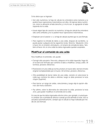 La hoja de Cálculo:Ms Excel




                       Si los datos que se ingresan:

                       • Son sólo numéricos, la hoja de cálculo los entenderá como números y se
                         podrán hacer operaciones matemáticas con ellos. Al ingresar datos numéri-
                         cos, éstos se alinearán al lado derecho y, si no lo son, se agruparán al lado
                         izquierdo de la celda.

                       • Llevan algún tipo de caracter no numérico, la hoja de cálculo los entenderá
                         sólo como símbolos y no se podrán hacer operaciones matemáticas.

                       • Empiezan con el carácter «=», la hoja de cálculo asumirá que es una fórmula.

                       • Para registrar la entrada de datos a una celda, después de escribirlos, se
                         puede pulsar cualquiera de las siguientes teclas: Retorno, Tabulación, Intro
                         o hacer clic en el botón «Introducir», en la barra de entrada de datos. Tam-
                         bién al hacer clic en otra celda los datos ingresados quedan aceptados.

                       Modificar el contenido de una celda
                       Para modificar el contenido, Ud. puede:

                       • Corregir sólo una parte. Para esto, ubíquese en la celda requerida, haga clic
                         en la barra de fórmulas que contiene el dato a modificar, corrija y edite. Al
                         terminar, presione «Retorno».

                       • Posicionarse en una celda ya escrita y teclear un nuevo dato, borrará el texto
                         original reemplazándolo por el nuevo. Al terminar, presione «Retorno».

                       • Otra posibilidad de borrar datos de una celda, consiste en seleccionar la
                         celda que contiene los datos a eliminar, luego se debe presionar la tecla
                         «Supr» (Suprimir).

                       • Para borrar un rango de celdas, selecciónelas y luego elija la opción «Bo-
                         rrar» del menú «Edición».

                       • Por último, existe la alternativa de seleccionar la celda, presionar la tecla
                         «F2», para poder modificar el contenido de la celda.

                       En caso de que los datos ingresados afecten otros, por ejemplo, si usted quie-
                       re cambiar una «cantidad de dinero» cuando ya está definido el total, éste se
                       actualiza automáticamente, siempre que el cálculo se haya realizado por me-
                       dio de una fórmula.




                                                          E n l a c e s   M o n t e g r a n d e
                                                                                                    119
 