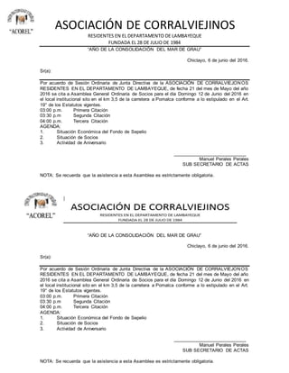 ASOCIACIÓN DE CORRALVIEJINOS
RESIDENTES EN EL DEPARTAMENTO DE LAMBAYEQUE
FUNDADA EL 28 DE JULIO DE 1984
“AÑO DE LA CONSOLIDACIÓN DEL MAR DE GRAU”
Chiclayo, 6 de junio del 2016.
Sr(a):
Por acuerdo de Sesión Ordinaria de Junta Directiva de la ASOCIACIÓN DE CORRALVIEJONOS
RESIDENTES EN EL DEPARTAMENTO DE LAMBAYEQUE, de fecha 21 del mes de Mayo del año
2016 se cita a Asamblea General Ordinaria de Socios para el día Domingo 12 de Junio del 2016 en
el local institucional sito en el km 3,5 de la carretera a Pomalca conforme a lo estipulado en el Art.
19° de los Estatutos vigentes.
03:00 p.m. Primera Citación
03:30 p.m Segunda Citación
04:00 p.m. Tercera Citación
AGENDA:
1. Situación Económica del Fondo de Sepelio
2. Situación de Socios
3. Actividad de Aniversario
____________________________
Manuel Perales Perales
SUB SECRETARIO DE ACTAS
NOTA: Se recuerda que la asistencia a esta Asamblea es estrictamente obligatoria.
“AÑO DE LA CONSOLIDACIÓN DEL MAR DE GRAU”
Chiclayo, 6 de junio del 2016.
Sr(a):
Por acuerdo de Sesión Ordinaria de Junta Directiva de la ASOCIACIÓN DE CORRALVIEJONOS
RESIDENTES EN EL DEPARTAMENTO DE LAMBAYEQUE, de fecha 21 del mes de Mayo del año
2016 se cita a Asamblea General Ordinaria de Socios para el día Domingo 12 de Junio del 2016 en
el local institucional sito en el km 3,5 de la carretera a Pomalca conforme a lo estipulado en el Art.
19° de los Estatutos vigentes.
03:00 p.m. Primera Citación
03:30 p.m Segunda Citación
04:00 p.m. Tercera Citación
AGENDA:
1. Situación Económica del Fondo de Sepelio
2. Situación de Socios
3. Actividad de Aniversario
____________________________
Manuel Perales Perales
SUB SECRETARIO DE ACTAS
NOTA: Se recuerda que la asistencia a esta Asamblea es estrictamente obligatoria.
 