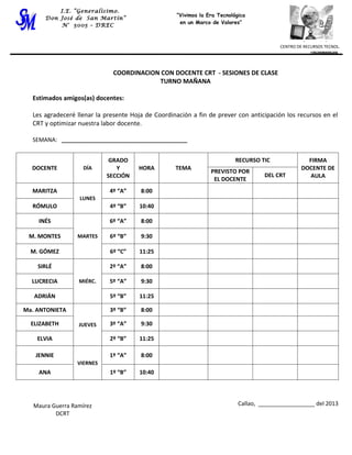 I.E. “Generalísimo.
          I.E. “Generalísimo.                       “Vivimos la Era Tecnológica
                                                    “Vivimos la Era Tecnológica
      Don José de San Martín”
      Don José de San Martín”                        en un Marco de Valores”
                                                     en un Marco de Valores”
          N° 5005 – DREC
           N° 5005 – DREC



                                                                                          CENTRO DE Centro de TECNOL.
                                                                                                    RECURSOS Recursos
                                                                                          CENTRO DE RECURSOS TECNOL.
                                                                                                      Tecnológicos


                              COORDINACION CON DOCENTE CRT - SESIONES DE CLASE
                                          TURNO MAÑANA

  Estimados amigos(as) docentes:

  Les agradeceré llenar la presente Hoja de Coordinación a fin de prever con anticipación los recursos en el
  CRT y optimizar nuestra labor docente.

  SEMANA: ________________________________________


                             GRADO                                         RECURSO TIC              FIRMA
  DOCENTE           DÍA        Y      HORA         TEMA                                           DOCENTE DE
                                                                 PREVISTO POR
                            SECCIÓN                                                  DEL CRT         AULA
                                                                  EL DOCENTE
  MARITZA                   4º “A”     8:00
                  LUNES
  RÓMULO                    4º “B”     10:40

    INÉS                    6º “A”     8:00

 M. MONTES        MARTES    6º “B”     9:30

  M. GÓMEZ                   6º “C”    11:25

    SIRLÉ                   2º “A”     8:00

  LUCRECIA        MIÉRC.    5º “A”     9:30

   ADRIÁN                   5º “B”     11:25

Ma. ANTONIETA               3º “B”     8:00

  ELIZABETH       JUEVES    3º “A”     9:30

    ELVIA                   2º “B”     11:25

   JENNIE                   1º “A”     8:00
                  VIERNES
    ANA                     1º “B”     10:40




   Maura Guerra Ramírez                                                     Callao, __________________ del 2013
          DCRT
 