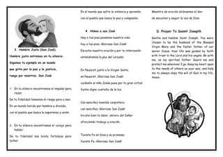 3. Hombre Justo (San José).
Hombre justo entremos en tu silencio.
Sigamos tu ejemplo en un mundo
que grita por la paz y la justicia,
ruega por nosotros, San José.
1. En tu silencio encontramos el impulso para
rezar.
De tu fidelidad tomamos el riesgo para a mar.
En un mundo herido por hambre y división,
con el pueblo que busca la esperanza y unión.
2. En tu silencio encontramos el coraje para
hablar.
De tu fidelidad nos brota fortaleza para
luchar.
En el mundo que sufre la violencia y opresión,
con el pueblo que busca la paz y compasión.
4. Himno a san José
Hoy a tus pies ponemos nuestra vida;
hoy a tus pies, ¡Glorioso San José!
Escucha nuestra oración y por tu intercesión
obtendremos la paz del corazón.
En Nazaret junto a la Virgen Santa;
en Nazaret, ¡Glorioso San José!
cuidaste al niño Jesús pues por tu gran virtud
fuiste digno custodio de la luz.
Con sencillez humilde carpintero.
con sencillez, ¡Glorioso San José!
hiciste bien tu labor, obrero del Señor
ofreciendo trabajo y oración.
Tuviste Fe en Dios y su promesa;
tuviste Fe, ¡Glorioso San José!
Maestro de oración alcánzanos el don
de escuchar y seguir la voz de Dios.
D. Prayer To Sanint Josepth
Gentle and humble Saint Joseph, You were
chosen to be the husband of the Blessed
Virgin Mary and the foster father of our
savior Jesus. Your life was guided by faith
with trust in the Lord and his angels. Be with
me, as my spiritual father. Guard me and
protect me wherever I go. Keep my heart open
to the needs of others as your was, and help
me to always obey the will of God in my life,
Amen.
 