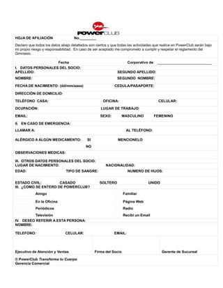 HOJA DE AFILIACIÓN                 No.________
Declaro que todos los datos abajo detallados son ciertos y que todas las actividades que realice en PowerClub serán bajo
mi propio riesgo y responsabilidad. En caso de ser aceptado me comprometo a cumplir y respetar el reglamento del
Gimnasio.

                   Fecha                                             Corporativo de: ___________________________
I. DATOS PERSONALES DEL SOCIO:
APELLIDO:                                                     SEGUNDO APELLIDO:
NOMBRE:                                                       SEGUNDO NOMBRE:

FECHA DE NACIMIENTO: (dd/mm/aaaa)                           CEDULA/PASAPORTE:

DIRECCIÓN DE DOMICILIO:

TELÉFONO CASA:                                       OFICINA:                          CELULAR:

OCUPACIÓN:                                          LUGAR DE TRABAJO:

EMAIL:                                              SEXO:          MASCULINO         FEMENINO

II. EN CASO DE EMERGENCIA:
LLAMAR A:                                                           AL TELÉFONO:

ALÉRGICO A ALGÚN MEDICAMENTO:               SI                MENCIONELO
                                           NO
OBSERVACIONES MEDICAS:

III. OTROS DATOS PERSONALES DEL SOCIO:
LUGAR DE NACIMIENTO:                                   NACIONALIDAD:
EDAD:                          TIPO DE SANGRE:                       NUMERO DE HIJOS:


ESTADO CIVIL:         CASADO                       SOLTERO                       UNIDO
III. ¿COMO SE ENTERO DE POWERCLUB?
            Amigo                                                  Familiar

            En la Oficina                                          Página Web
            Periódicos                                             Radio
         Televisión                                                Recibí un Email
IV. DESEO REFERIR A ESTA PERSONA:
NOMBRE:

TELEFONO:                     CELULAR:                      EMAIL:




Ejecutivo de Atención y Ventas                   Firma del Socio                         Gerente de Sucursal

© PowerClub Transforma tu Cuerpo
Gerencia Comercial
 