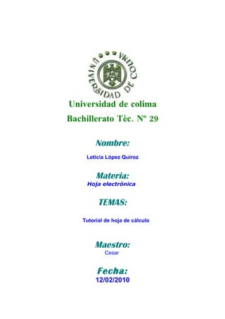Universidad de colima
Bachillerato Tèc. Nº 29

        Nombre:
     Leticia López Quiroz


        Materia:
     Hoja electrónica


         TEMAS:
   Tutorial de hoja de cálculo



        Maestro:
           Cesar


        Fecha:
        12/02/2010
 