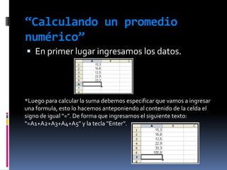 “Calculando un promedio numérico”En primer lugar ingresamos los datos.*Luego para calcular la suma debemos especificar que vamos a ingresar una formula, esto lo hacemos anteponiendo al contenido de la celda el signo de igual “=”. De forma que ingresamos el siguiente texto: “=A1+A2+A3+A4+A5” y la tecla “Enter”.