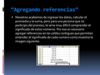 “Agregando referencias”Nosotros acabamos de ingresar los datos, calcular el promedio y la suma, pero para una persona que no participo del proceso, le seria muy difícil comprender el significado de estos números. Por eso es necesario agregar referencias en las celdas contiguas que permitan entender el significado de cada numero como muestra la imagen siguiente: