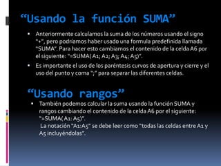 “Usando la función SUMA”Anteriormente calculamos la suma de los números usando el signo “+”, pero podríamos haber usado una formula predefinida llamada “SUMA”. Para hacer esto cambiamos el contenido de la celda A6 por el siguiente: “=SUMA( A1; A2; A3; A4; A5)”.Es importante el uso de los paréntesis curvos de apertura y cierre y el uso del punto y coma “;” para separar las diferentes celdas.“Usando rangos”También podemos calcular la suma usando la función SUMA y rangos cambiando el contenido de la celda A6 por el siguiente: “=SUMA( A1: A5)”. La notación “A1:A5” se debe leer como “todas las celdas entre A1 y A5 incluyéndolas”.“Ordenado datos”En ocasiones puede ser útil ordenar los datos. Por ejemplo puede ser para ordenar una lista de nombres alfabéticamente o para ordenar números de menor a mayor.
