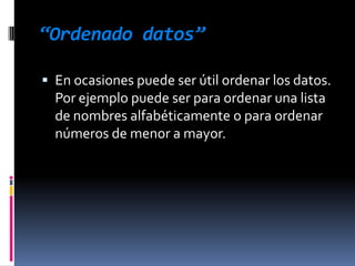 “Datos numéricos”Supongamos que tenemos dispuestos en una columna una serie de datos numéricos y los queremos ordenar de mayor a menor. Lo que debemos hacer es:1. Seleccionar todas las celdas involucradas usando el puntero del ratón.2. Seleccionar en la barra de herramientas “Datos/Ordenar”.3. Elegir “Columna A” en “Ordenar según” y el orden en forma ascendente o descendente.4. Hacer clic en el botón “Aceptar”.