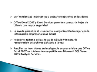  Ver” tendencias importantes y buscar excepciones en los datos

 Office Excel 2007 y Excel Services permiten compartir hojas de
  cálculo con mayor seguridad

 La Ayuda garantiza al usuario y a la organización trabajar con la
  información empresarial más actual

 Reducir el tamaño de las hojas de cálculo y mejorar la
  recuperación de archivos dañados a la vez

 Ampliar las inversiones en inteligencia empresarial ya que Office
  Excel 2007 es totalmente compatible con Microsoft SQL Server
  2005 Analysis Services
 