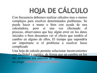 Con frecuencia debemos realizar cálculos mas o menos
complejos para resolver determinados problemas. Se
puede hacer a mano o bien con ayuda de una
calculadora, pero si una vez efectuado el
proceso, observamos que hay algún error en los datos
iniciales o bien deseamos ver el efecto que tendría el
cambio en alguno de ellos, El tiempo que supondría
ser importante si el problema a resolver fuese
complicado
Una hoja de calculo permite solucionar inconvenientes
con facilidad y rapidez, de forma que un cambio en los
del problema sea sencillo de realizarse e incluso casi
un juego (Julio Carmona Alonso).
 