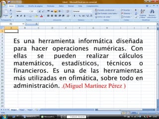 Es una herramienta informática diseñada
para hacer operaciones numéricas. Con
ellas   se   pueden      realizar     cálculos
matemáticos, estadísticos, técnicos o
financieros. Es una de las herramientas
más utilizadas en ofimática, sobre todo en
administración. .(Miguel Martínez Pérez )
 