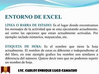ENTORNO DE EXCEL
LÍNEA O BARRA DE ESTADO: Es el lugar donde encontramos
los mensajes de la actividad que se esta ejecutando actualmente,
así como las opciones que estan actualmente activadas. Por
ejemplo: teclado númerico, mayusculas, etc.
ETIQUETA DE HOJA: Es el nombre que tiene la hoja
actualmente. El nombre de estas es diferente e independiente al
del libro, en este ejemplo grafico los nombre son similares a
diferencia del número. Quiere decir esto que no podemos repetir
un nombre de hoja.
Lsc. Carlos enrique lugo camacho

 