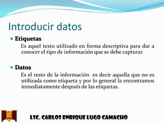 Introducir datos
 Etiquetas
Es aquel texto utilizado en forma descriptiva para dar a
conocer el tipo de información que se debe capturar.
 Datos
Es el resto de la información es decir aquella que no es
utilizada como etiqueta y por lo general la encontramos
inmediatamente después de las etiquetas.

Lsc. Carlos enrique lugo camacho

 