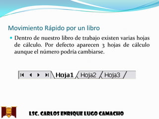 Movimiento Rápido por un libro
 Dentro de nuestro libro de trabajo existen varias hojas

de cálculo. Por defecto aparecen 3 hojas de cálculo
aunque el número podría cambiarse.

Lsc. Carlos enrique lugo camacho

 