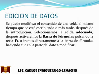 EDICION DE DATOS
Se puede modificar el contenido de una celda al mismo
tiempo que se esté escribiendo o más tarde, después de
la introducción. Seleccionamos la celda adecuada,
después activaremos la Barra de Fórmulas pulsando la
tecla F2 o iremos directamente a la barra de fórmulas
haciendo clic en la parte del dato a modificar.

Lsc. Carlos enrique lugo camacho

 