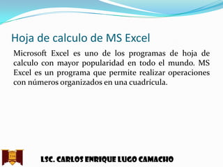 Hoja de calculo de MS Excel
Microsoft Excel es uno de los programas de hoja de
calculo con mayor popularidad en todo el mundo. MS
Excel es un programa que permite realizar operaciones
con números organizados en una cuadrícula.

Lsc. Carlos enrique lugo camacho

 