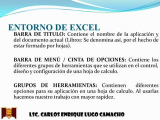 ENTORNO DE EXCEL

BARRA DE TITULO: Contiene el nombre de la aplicación y
del documento actual (Libro1: Se denomina así, por el hecho de
estar formado por hojas).
BARRA DE MENÚ / CINTA DE OPCIONES: Contiene los
diferentes grupos de herramientas que se utilizan en el control,
diseño y configuración de una hoja de calculo.
GRUPOS DE HERRAMIENTAS: Contienen
diferentes
opciones para su aplicación en una hoja de calculo. Al usarlas
hacemos nuestro trabajo con mayor rapidez.
Lsc. Carlos enrique lugo camacho

 