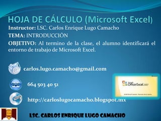 Instructor: LSC. Carlos Enrique Lugo Camacho
TEMA: INTRODUCCIÓN
OBJETIVO: Al termino de la clase, el alumno identificará el
entorno de trabajo de Microsoft Excel.

carlos.lugo.camacho@gmail.com
664 503 40 51

http://carloslugocamacho.blogspot.mx
Lsc. Carlos enrique lugo camacho

 