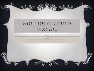 HOJA DE CALCULO
(EXCEL)
Permite realizar tareas contables y financieras gracias a sus funciones, desarrolladas específicamente para ayudar a crear y trabajar con hojas de
cálculo.
Muy importante en el ámbito laboral, nos facilita el uso de muchas formulas de calculo.

 