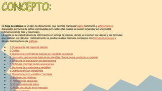 na hoja de cálculo es un tipo de documento, que permite manipular datos numéricos y alfanuméricos
dispuestos en forma de tablas compuestas por celdas (las cuales se suelen organizar en una matriz
bidimensional de filas y columnas).
La celda es la unidad básica de información en la hoja de cálculo, donde se insertan los valores y las fórmulas
que realizan los cálculos. Habitualmente es posible realizar cálculos complejos con fórmulas funciones y
dibujar distintos tipos de gráficas.
●
●
●
●
●
●
●
●
●
●
●
●
●

1 Orígenes de las hojas de cálculo
2 Celdas
3 Operaciones aritméticas básicas en plantillas de cálculo
4 Las cuatro operaciones básicas en plantillas: Suma, resta, producto y cociente
5 Símbolos de agrupación de operaciones
6 Orden de prioridad de las operaciones
7 Nociones de constantes y variables
8 Operaciones con constantes
9 Operaciones con variables. Ventajas
10 Referencias relativas
11 Referencias absolutas
12 Ordenamiento de datos
13 Hojas de cálculo en el mercado

 