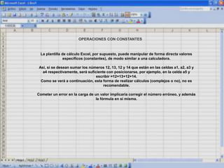 OPERACIONES CON CONSTANTES
La plantilla de cálculo Excel, por supuesto, puede manipular de forma directa valores
específicos (constantes), de modo similar a una calculadora.
Así, si se desean sumar los números 12, 13, 12 y 14 que están en las celdas a1, a2, a3 y
a4 respectivamente, será suficiente con posicionarse, por ejemplo, en la celda a5 y
escribir =12+13+12+14.
Como se verá a continuación, esta forma de realizar cálculos (complejos o no), no es
recomendable.
Cometer un error en la carga de un valor implicaría corregir el número erróneo, y además
la fórmula en sí misma.
 