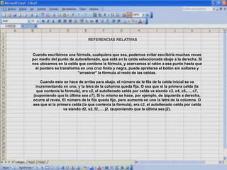 REFERENCIAS RELATIVAS
Cuando escribimos una fórmula, cualquiera que sea, podemos evitar escribirla muchas veces
por medio del punto de autorellenado, que está en la celda seleccionada abajo a la derecha. Si
nos ubicamos en la celda que contiene la fórmula, y acercamos el ratón a ese punto hasta que
el puntero se transforma en una cruz finita y negra, puede apretarse el botón sin soltarse y
"arrastrar" la fórmula al resto de las celdas.
Cuando esto se hace de arriba para abajo, el número de la fila de la celda inicial se va
incrementando en uno, y la letra de la columna queda fija. O sea que si la primera celda (la
que contenía la fórmula), era c2, el autollenado celda por celda va siendo c3, c4, c5,…, c7,
(suponiendo que la última sea c7). Si lo mismo se hace, por ejemplo, de izquierda a derecha,
ocurre al revés. El número de la fila queda fijo, pero aumenta en uno la letra de la columna. O
sea que si la primera celda (la que contenía la fórmula), era c2, el autollenado celda por celda
va siendo d2, e2, f2,…, j2, (suponiendo que la última sea j2).
 